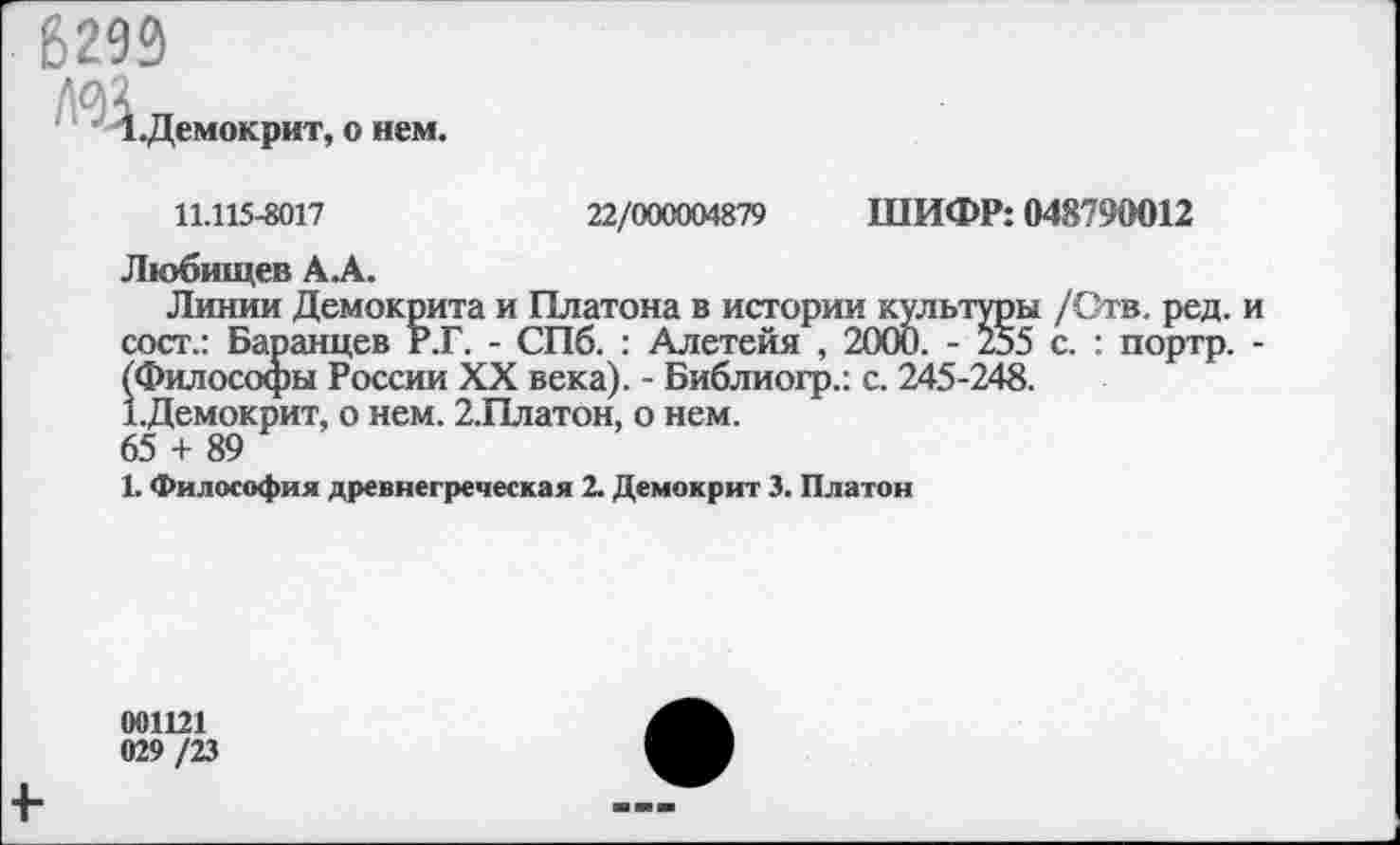 ﻿6293
1 .Демокрит, о нем.
11.115-8017	22/000004879 ШИФР: 048790012
Любищев ДА.
Линии Демокрита и Платона в истории культуры /Отв. ред. и сост.: Баранцев Р.Г. - СПб. : Алетейя , 2000. - 255 с. : портр. -^Философы России XX века). - Библиогр.: с. 245-248.
Т.Демокрит, о нем. 2.Платон, о нем.
65 + 89
1. Философия древнегреческая 2. Демокрит 3. Платон
001121
029 /23